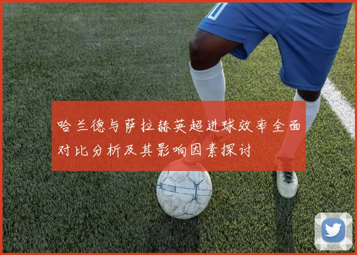 哈兰德与萨拉赫英超进球效率全面对比分析及其影响因素探讨