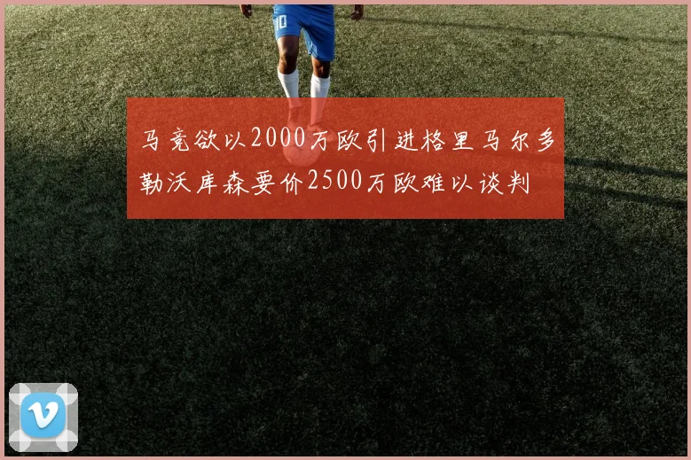 马竞欲以2000万欧引进格里马尔多勒沃库森要价2500万欧难以谈判