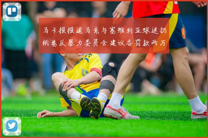 马卡报报道马竞与塞维利亚球迷扔纸卷反暴力委员会建议各罚款两万欧元