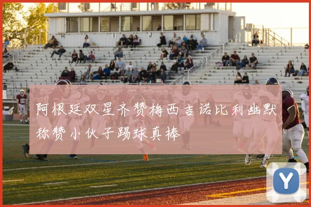阿根廷双星齐赞梅西吉诺比利幽默称赞小伙子踢球真棒