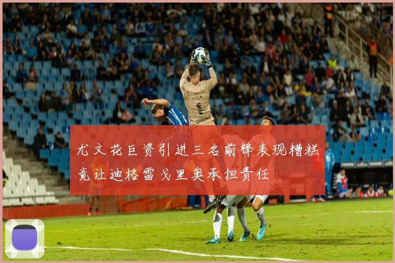 尤文花巨资引进三名前锋表现糟糕竟让迪格雷戈里奥承担责任