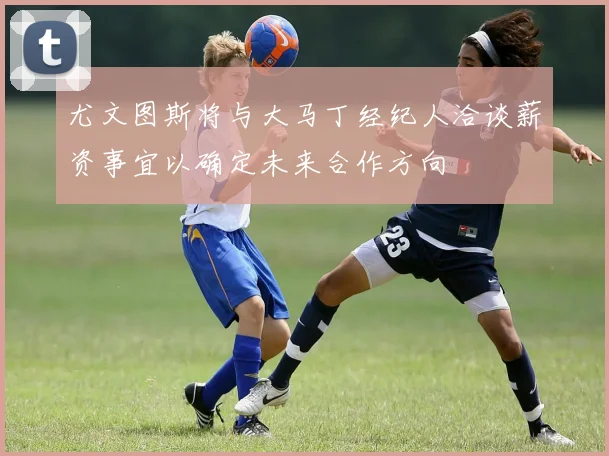 尤文图斯将与大马丁经纪人洽谈薪资事宜以确定未来合作方向