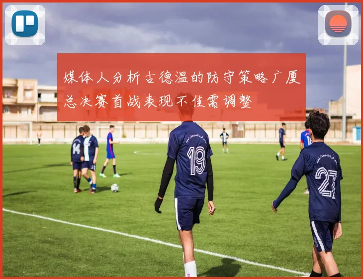 媒体人分析古德温的防守策略广厦总决赛首战表现不佳需调整