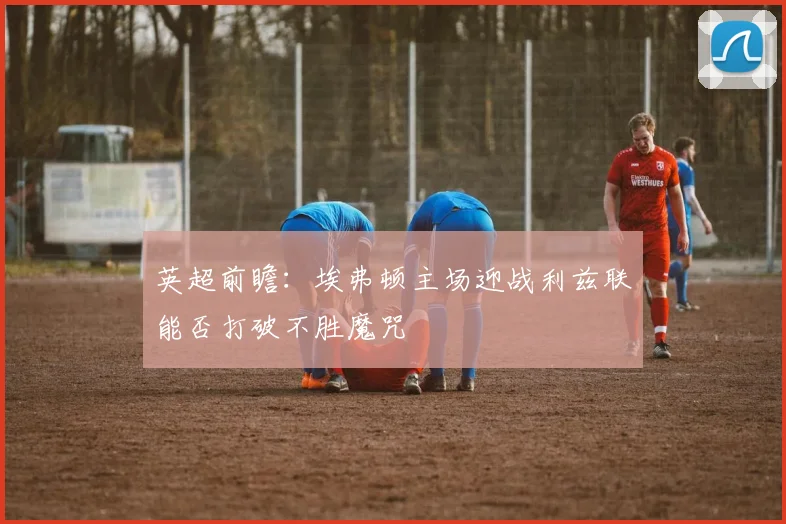 英超前瞻：埃弗顿主场迎战利兹联能否打破不胜魔咒