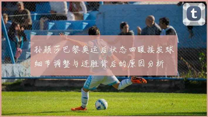 孙颖莎巴黎奥运后状态回暖接发球细节调整与连胜背后的原因分析