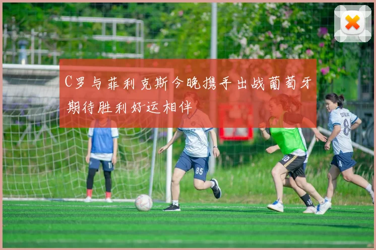 C罗与菲利克斯今晚携手出战葡萄牙期待胜利好运相伴