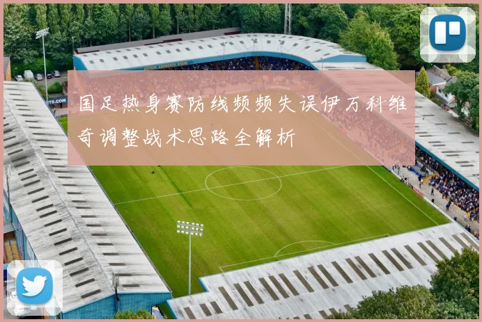 国足热身赛防线频频失误伊万科维奇调整战术思路全解析