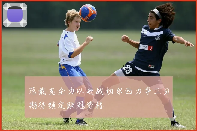 范戴克全力以赴战切尔西力争三分期待锁定欧冠资格