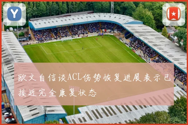 欧文自信谈ACL伤势恢复进展表示已接近完全康复状态