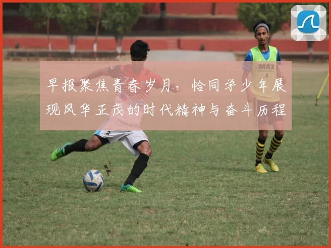 早报聚焦青春岁月，恰同学少年展现风华正茂的时代精神与奋斗历程