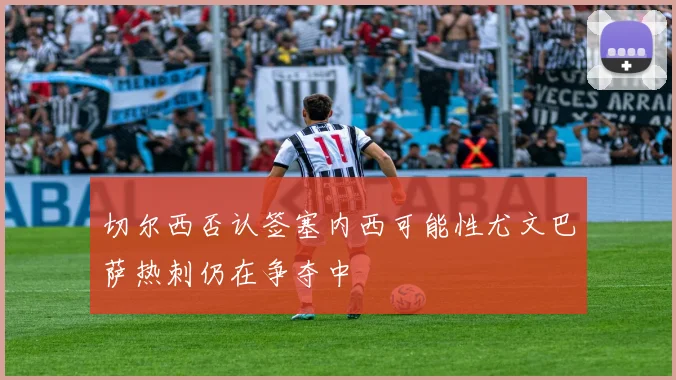 切尔西否认签塞内西可能性尤文巴萨热刺仍在争夺中