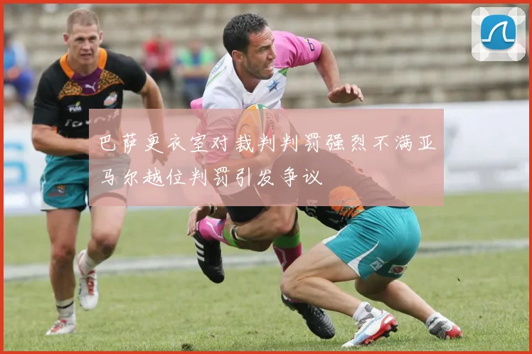 巴萨更衣室对裁判判罚强烈不满亚马尔越位判罚引发争议