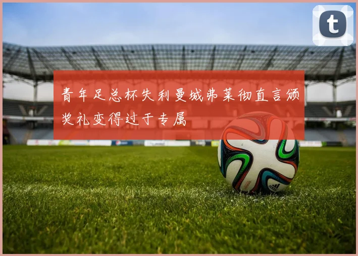 青年足总杯失利曼城弗莱彻直言颁奖礼变得过于专属