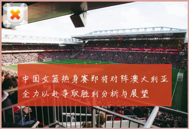 中国女篮热身赛即将对阵澳大利亚全力以赴争取胜利分析与展望