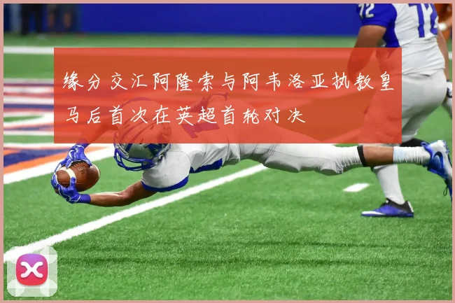 缘分交汇阿隆索与阿韦洛亚执教皇马后首次在英超首轮对决