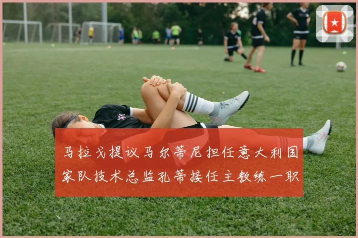 马拉戈提议马尔蒂尼担任意大利国家队技术总监孔蒂接任主教练一职
