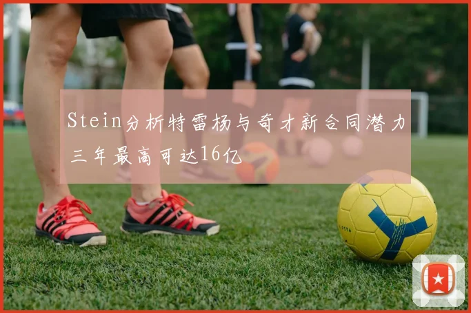 Stein分析特雷杨与奇才新合同潜力三年最高可达16亿