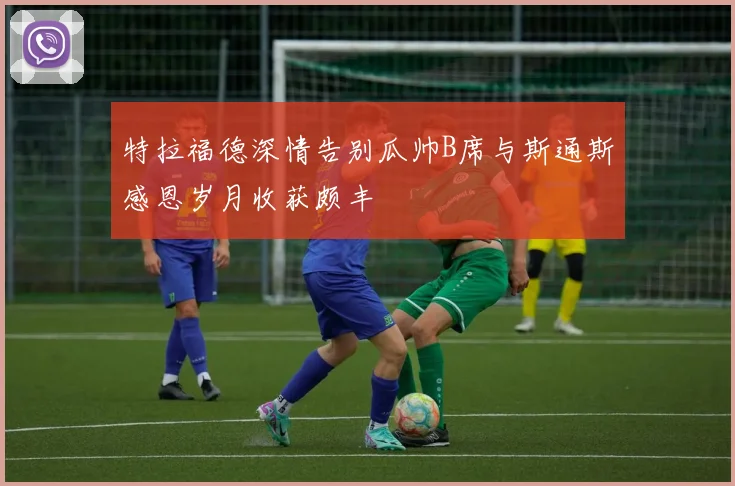 特拉福德深情告别瓜帅B席与斯通斯感恩岁月收获颇丰