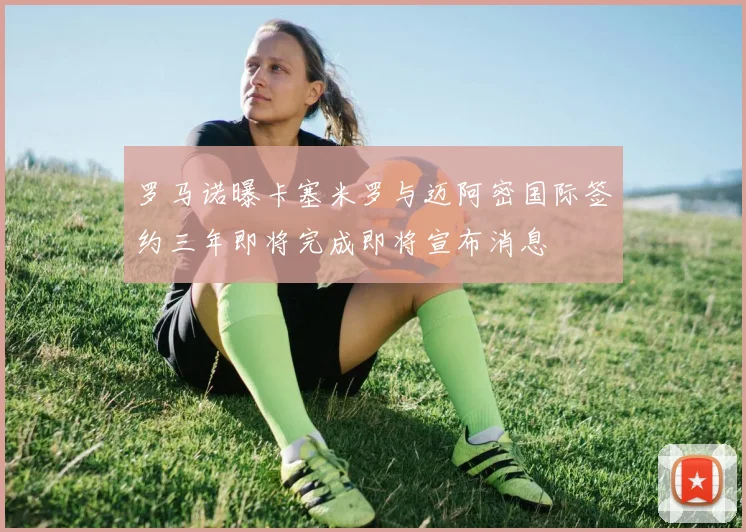 罗马诺曝卡塞米罗与迈阿密国际签约三年即将完成即将宣布消息