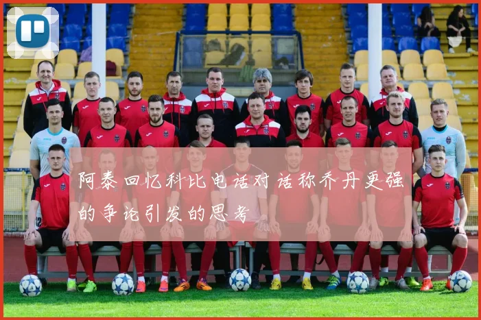 阿泰回忆科比电话对话称乔丹更强的争论引发的思考