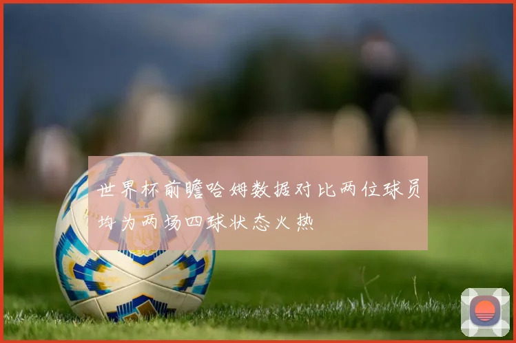 世界杯前瞻哈姆数据对比两位球员均为两场四球状态火热