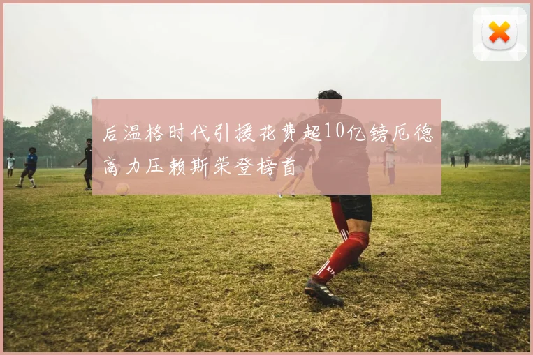 后温格时代引援花费超10亿镑厄德高力压赖斯荣登榜首