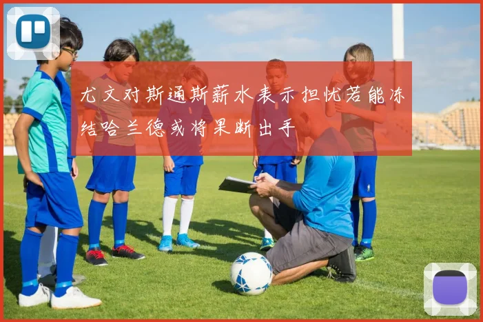 尤文对斯通斯薪水表示担忧若能冻结哈兰德或将果断出手