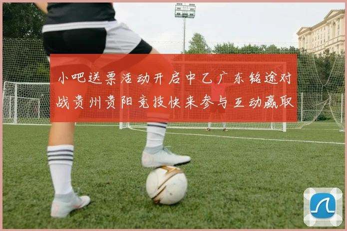 小吧送票活动开启中乙广东铭途对战贵州贵阳竞技快来参与互动赢取球票
