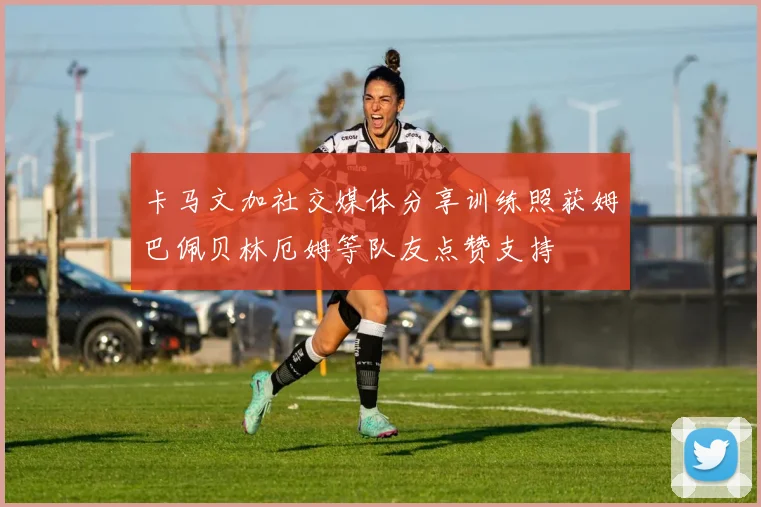 卡马文加社交媒体分享训练照获姆巴佩贝林厄姆等队友点赞支持