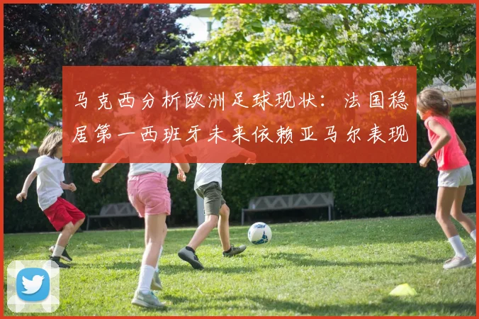 马克西分析欧洲足球现状：法国稳居第一西班牙未来依赖亚马尔表现