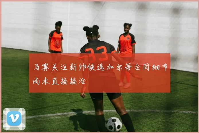 马赛关注新帅候选加尔蒂合同细节尚未直接接洽